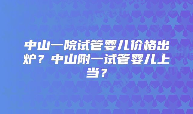 中山一院试管婴儿价格出炉?中山附一试管婴儿上当?