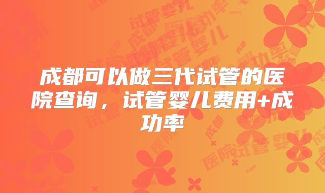 成都可以做三代试管的医院查询，试管婴儿费用+成功率