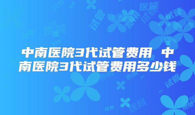 中南医院3代试管费用 中南医院3代试管费用多少钱