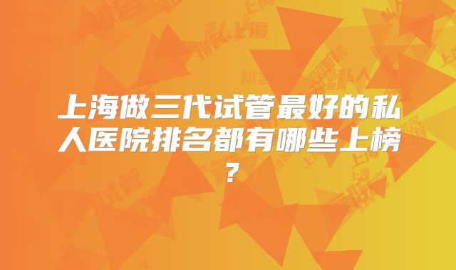 上海做三代试管最好的私人医院排名都有哪些上榜？