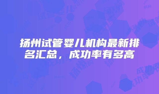 扬州试管婴儿机构最新排名汇总,成功率有多高