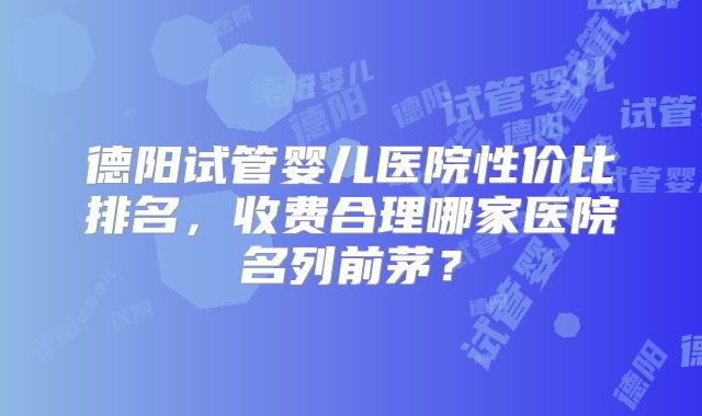 德阳试管婴儿医院性价比排名,收费合理哪家医院名列前茅?