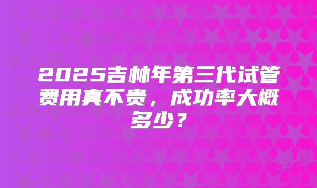 2025吉林年第三代试管费用真不贵，成功率大概多少？