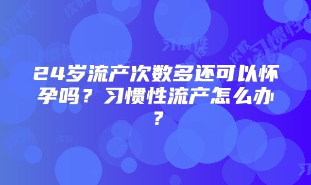 24岁流产次数多还可以怀孕吗？习惯性流产怎么办？