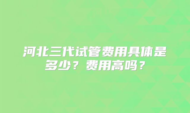 河北三代试管费用具体是多少？费用高吗？