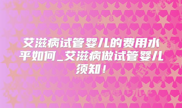 艾滋病试管婴儿的费用水平如何_艾滋病做试管婴儿须知!
