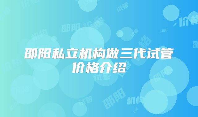邵阳私立机构做三代试管价格介绍