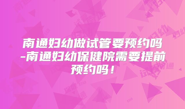 南通妇幼做试管要预约吗-南通妇幼保健院需要提前预约吗！