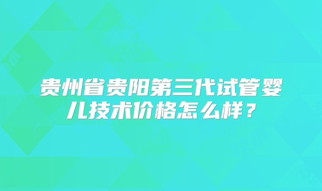 贵州省贵阳第三代试管婴儿技术价格怎么样？