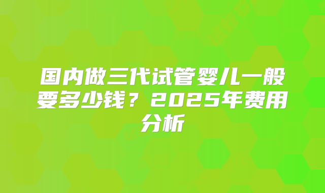 国内做三代试管婴儿一般要多少钱？2025年费用分析