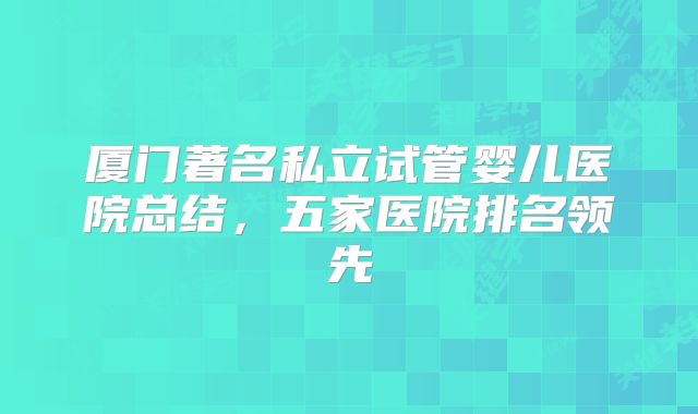 厦门著名私立试管婴儿医院总结,五家医院排名领先