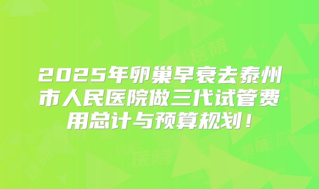 2025年卵巢早衰去泰州市人民医院做三代试管费用总计与预算规划！