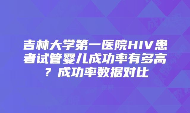 吉林大学第一医院HIV患者试管婴儿成功率有多高？成功率数据对比