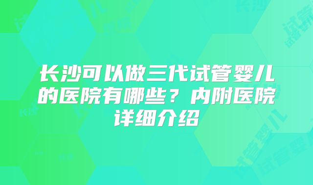 长沙可以做三代试管婴儿的医院有哪些？内附医院详细介绍