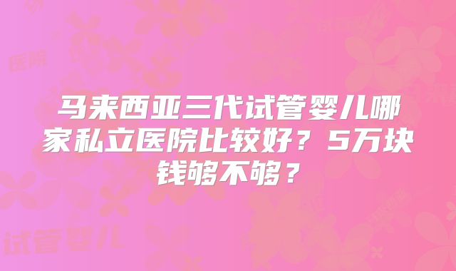 马来西亚三代试管婴儿哪家私立医院比较好？5万块钱够不够？