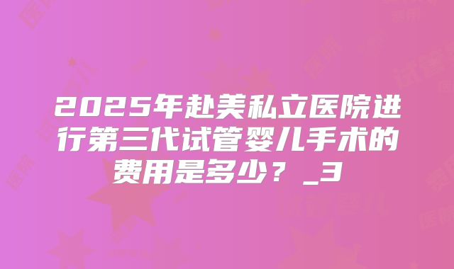 2025年赴美私立医院进行第三代试管婴儿手术的费用是多少?_3