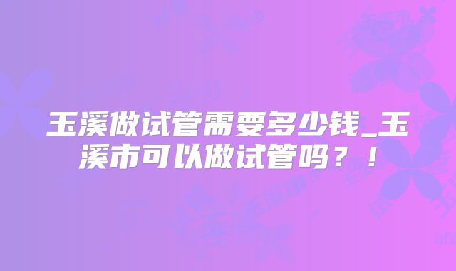 玉溪做试管需要多少钱_玉溪市可以做试管吗？！