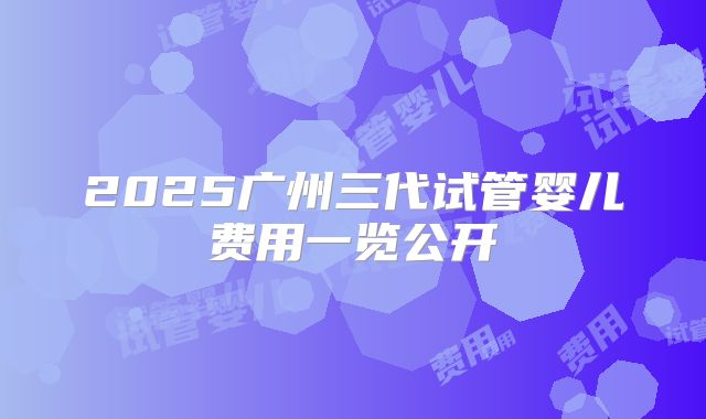 2025广州三代试管婴儿费用一览公开