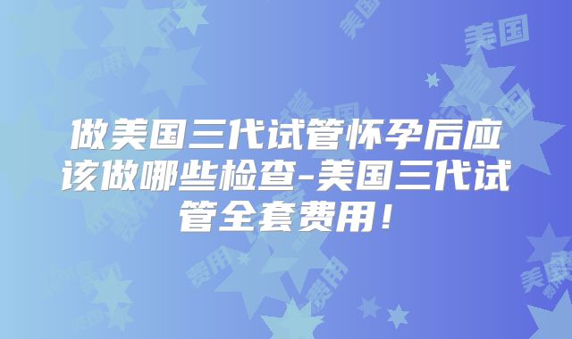 做美国三代试管怀孕后应该做哪些检查-美国三代试管全套费用！