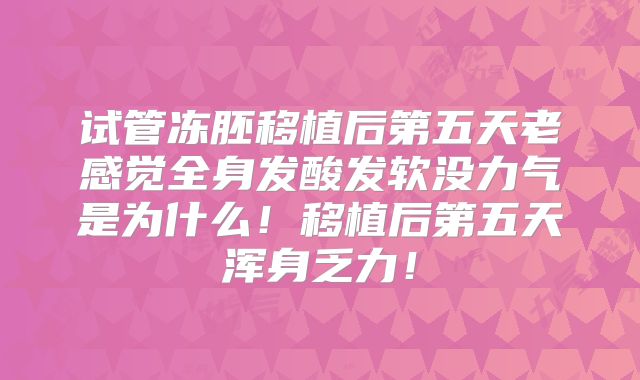 试管冻胚移植后第五天老感觉全身发酸发软没力气是为什么!移植后第五天浑身乏力!