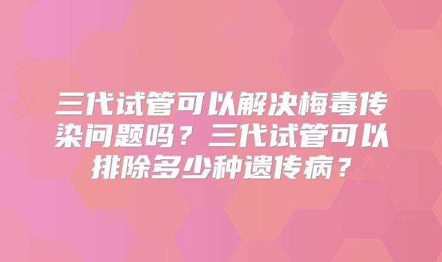 三代试管可以解决梅毒传染问题吗?三代试管可以排除多少种遗传病?