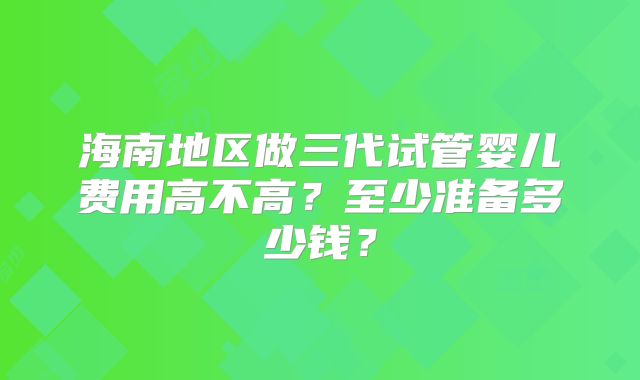 海南地区做三代试管婴儿费用高不高？至少准备多少钱？