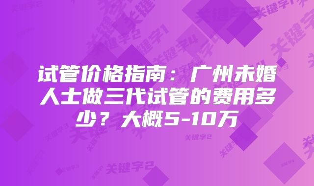 试管价格指南：广州未婚人士做三代试管的费用多少？大概5-10万