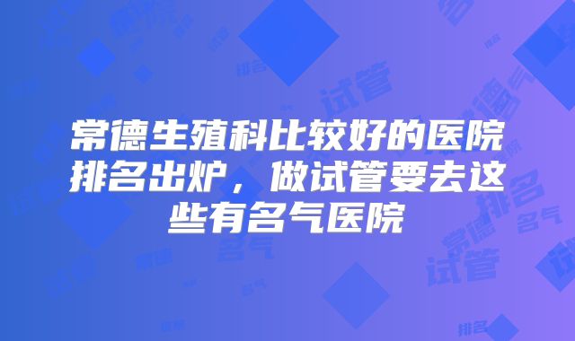常德生殖科比较好的医院排名出炉,做试管要去这些有名气医院