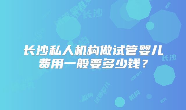 长沙私人机构做试管婴儿费用一般要多少钱？