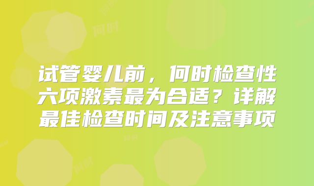 试管婴儿前，何时检查性六项激素最为合适？详解最佳检查时间及注意事项