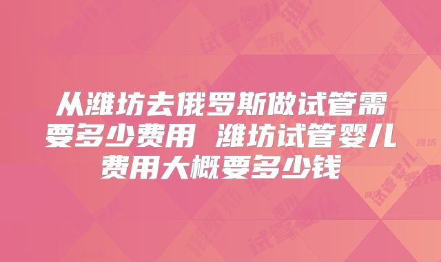 从潍坊去俄罗斯做试管需要多少费用 潍坊试管婴儿费用大概要多少钱