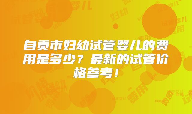 自贡市妇幼试管婴儿的费用是多少？最新的试管价格参考！