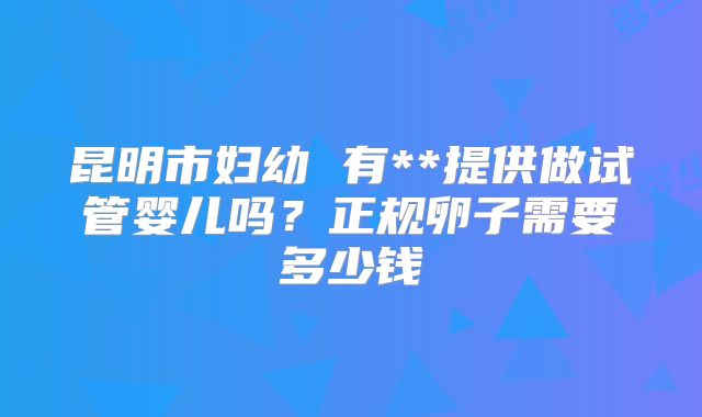 昆明市妇幼 有**提供做试管婴儿吗？正规卵子需要多少钱