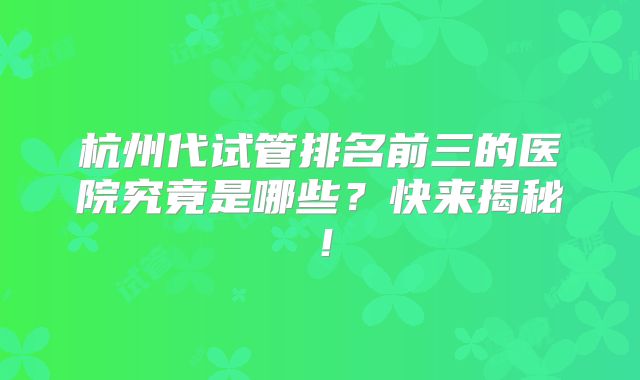 杭州代试管排名前三的医院究竟是哪些？快来揭秘！