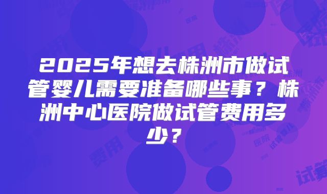 2025年想去株洲市做试管婴儿需要准备哪些事?株洲中心医院做试管费用多少?