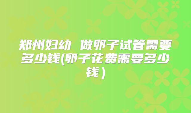 郑州妇幼 做卵子试管需要多少钱(卵子花费需要多少钱）
