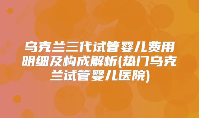 乌克兰三代试管婴儿费用明细及构成解析(热门乌克兰试管婴儿医院)
