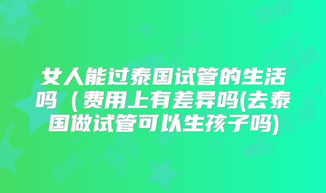 女人能过泰国试管的生活吗（费用上有差异吗(去泰国做试管可以生孩子吗)
