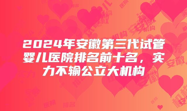 2024年安徽第三代试管婴儿医院排名前十名，实力不输公立大机构