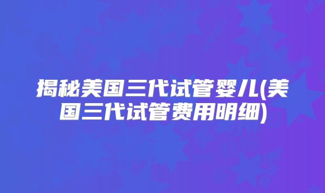 揭秘美国三代试管婴儿(美国三代试管费用明细)
