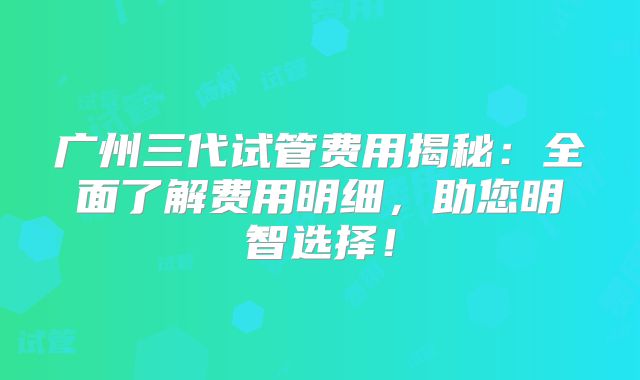 广州三代试管费用揭秘：全面了解费用明细，助您明智选择！