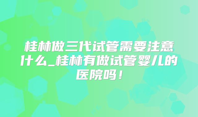 桂林做三代试管需要注意什么_桂林有做试管婴儿的医院吗！