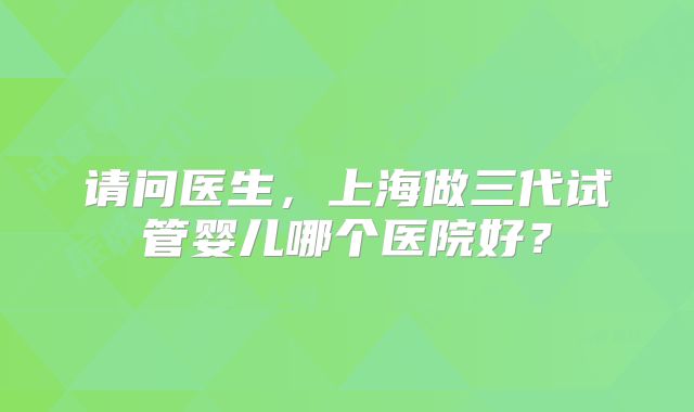 请问医生，上海做三代试管婴儿哪个医院好？