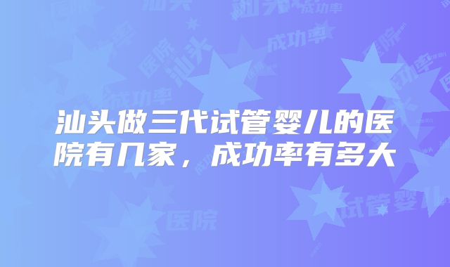 汕头做三代试管婴儿的医院有几家，成功率有多大