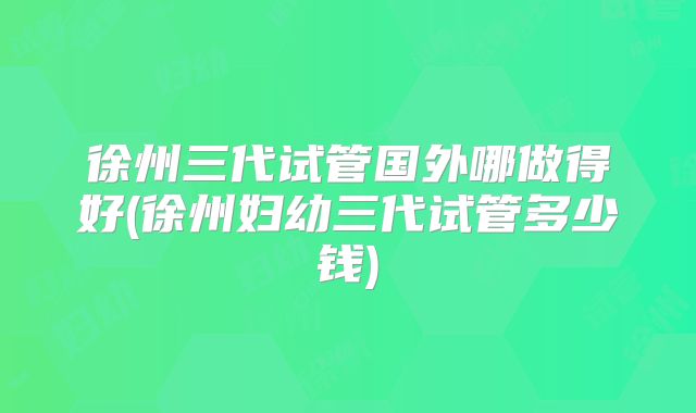 徐州三代试管国外哪做得好(徐州妇幼三代试管多少钱)