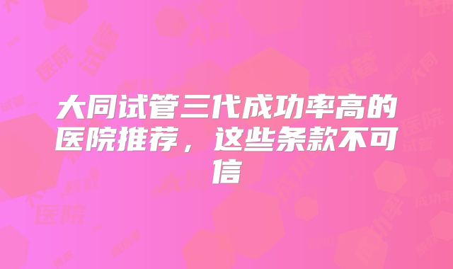 大同试管三代成功率高的医院推荐,这些条款不可信