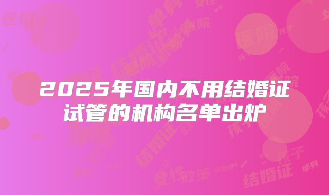 2025年国内不用结婚证试管的机构名单出炉