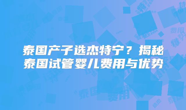 泰国产子选杰特宁？揭秘泰国试管婴儿费用与优势