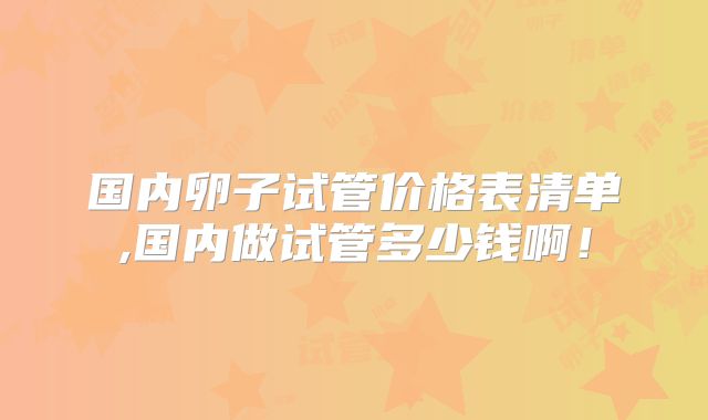 国内卵子试管价格表清单,国内做试管多少钱啊！