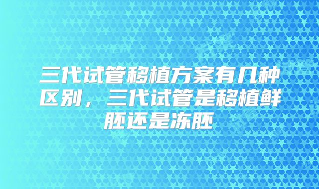 三代试管移植方案有几种区别，三代试管是移植鲜胚还是冻胚